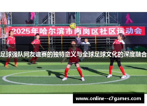 足球强队间友谊赛的独特意义与全球足球文化的深度融合